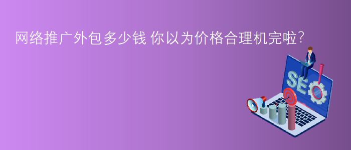 網(wǎng)絡(luò)推廣外包多少錢-你以為價(jià)格合理機(jī)完啦